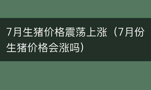 7月生猪价格震荡上涨（7月份生猪价格会涨吗）