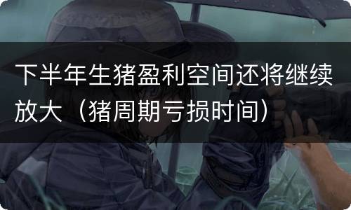 下半年生猪盈利空间还将继续放大（猪周期亏损时间）
