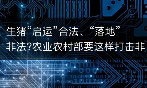生猪“启运”合法、“落地”非法?农业农村部要这样打击非法运猪
