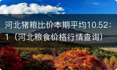 河北猪粮比价本期平均10.52：1（河北粮食价格行情查询）