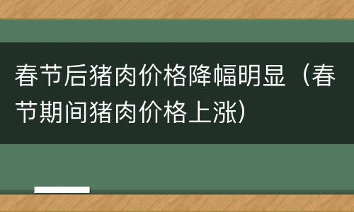 春节后猪肉价格降幅明显（春节期间猪肉价格上涨）
