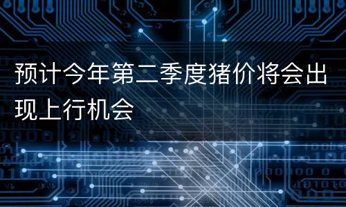 预计今年第二季度猪价将会出现上行机会