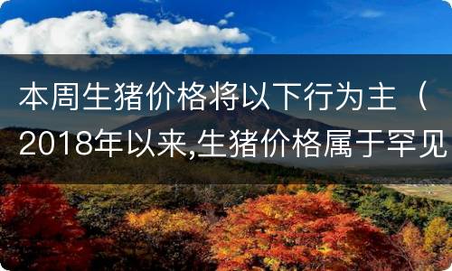 本周生猪价格将以下行为主（2018年以来,生猪价格属于罕见的低价时期）