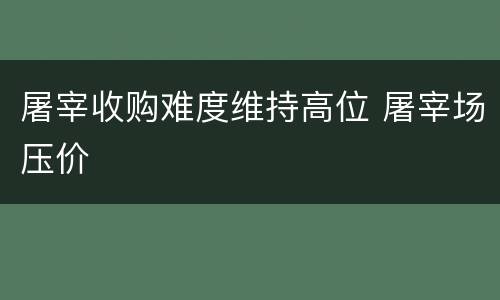 屠宰收购难度维持高位 屠宰场压价