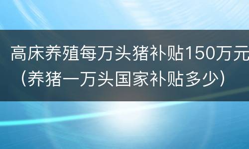 高床养殖每万头猪补贴150万元（养猪一万头国家补贴多少）