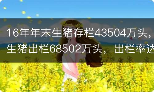 16年年末生猪存栏43504万头，生猪出栏68502万头，出栏率达152%