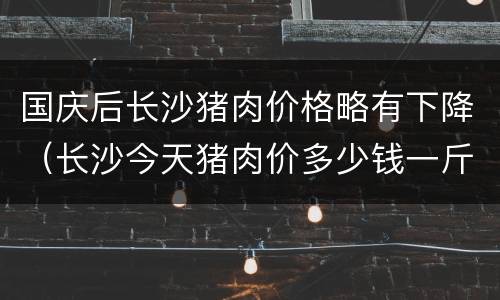国庆后长沙猪肉价格略有下降（长沙今天猪肉价多少钱一斤）