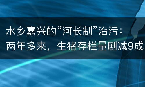 水乡嘉兴的“河长制”治污：两年多来，生猪存栏量剧减9成