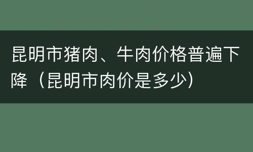 昆明市猪肉、牛肉价格普遍下降（昆明市肉价是多少）