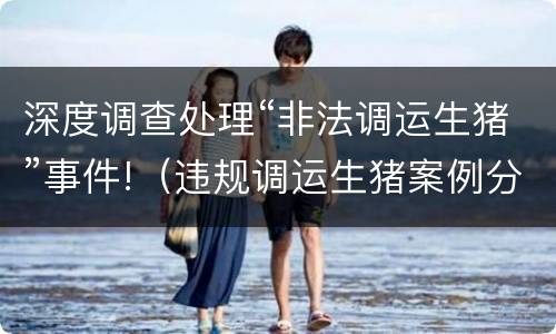 深度调查处理“非法调运生猪”事件!（违规调运生猪案例分析）