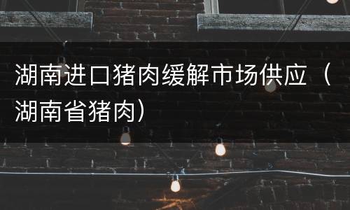 湖南进口猪肉缓解市场供应（湖南省猪肉）