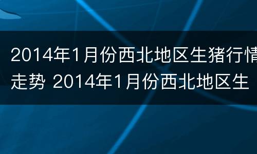 2014年1月份西北地区生猪行情走势 2014年1月份西北地区生猪行情走势图