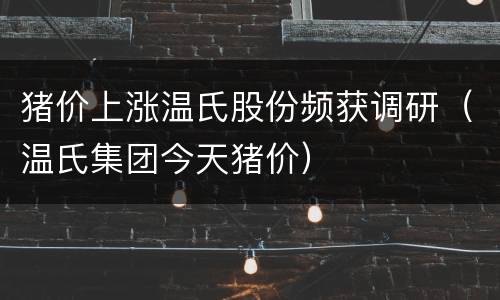 猪价上涨温氏股份频获调研（温氏集团今天猪价）