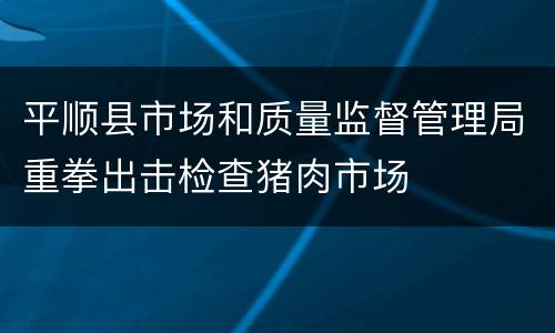 平顺县市场和质量监督管理局重拳出击检查猪肉市场