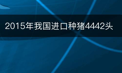 2015年我国进口种猪4442头