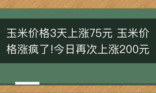 玉米价格3天上涨75元 玉米价格涨疯了!今日再次上涨200元
