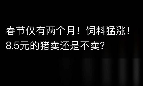 春节仅有两个月！饲料猛涨！8.5元的猪卖还是不卖？