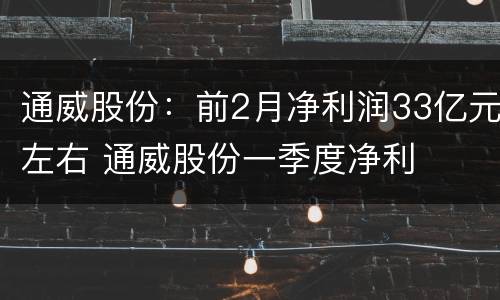 通威股份：前2月净利润33亿元左右 通威股份一季度净利
