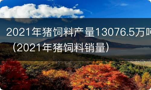 2021年猪饲料产量13076.5万吨（2021年猪饲料销量）