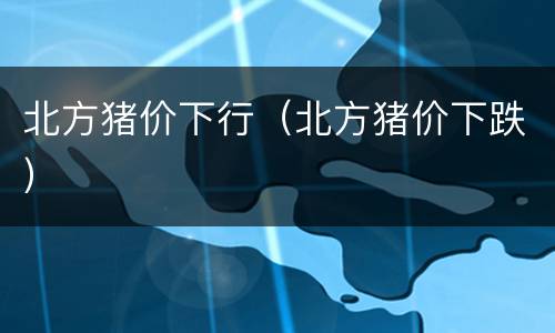 北方猪价下行（北方猪价下跌）