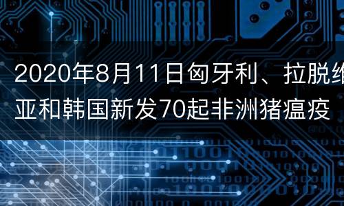2020年8月11日匈牙利、拉脱维亚和韩国新发70起非洲猪瘟疫情