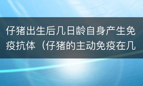仔猪出生后几日龄自身产生免疫抗体（仔猪的主动免疫在几日龄后开始形成）