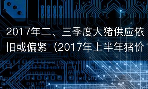 2017年二、三季度大猪供应依旧或偏紧（2017年上半年猪价）