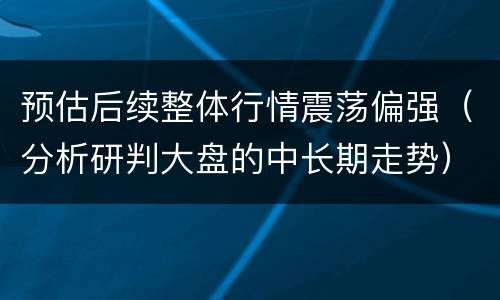 预估后续整体行情震荡偏强（分析研判大盘的中长期走势）