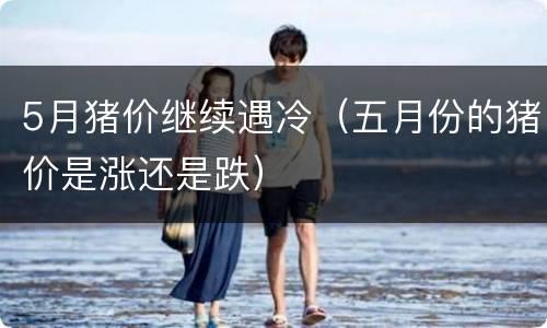 5月猪价继续遇冷（五月份的猪价是涨还是跌）