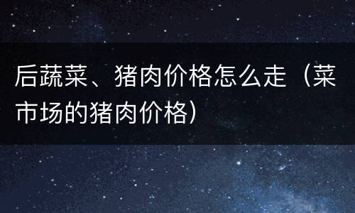 后蔬菜、猪肉价格怎么走（菜市场的猪肉价格）