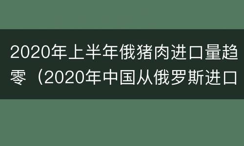 2020年上半年俄猪肉进口量趋零（2020年中国从俄罗斯进口猪肉）