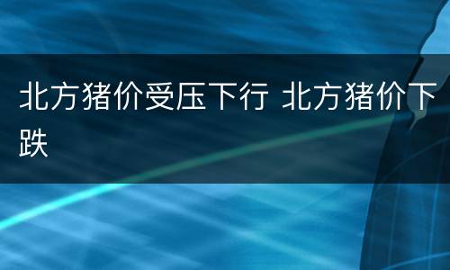 北方猪价受压下行 北方猪价下跌