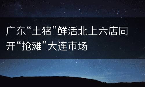 广东“土猪”鲜活北上六店同开“抢滩”大连市场