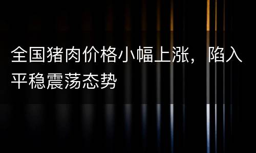 全国猪肉价格小幅上涨，陷入平稳震荡态势