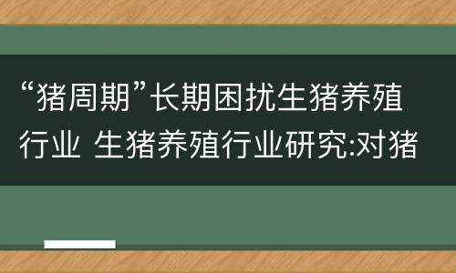 “猪周期”长期困扰生猪养殖行业 生猪养殖行业研究:对猪周期的再思考,变与不变