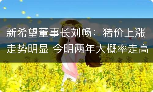 新希望董事长刘畅：猪价上涨走势明显 今明两年大概率走高