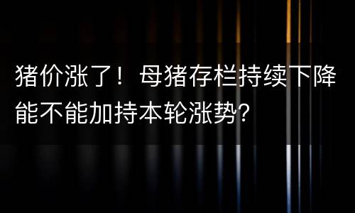 猪价涨了！母猪存栏持续下降能不能加持本轮涨势？