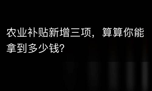 农业补贴新增三项，算算你能拿到多少钱？