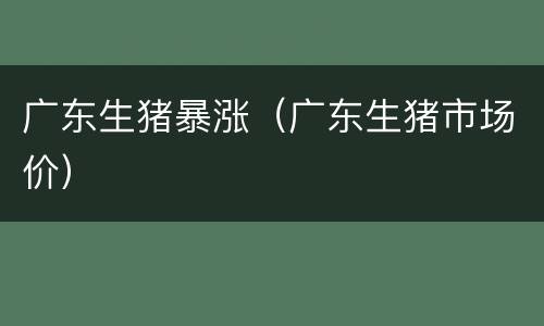 广东生猪暴涨（广东生猪市场价）