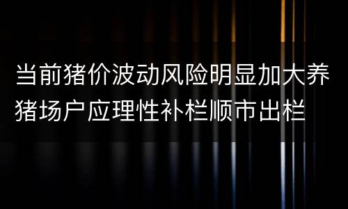 当前猪价波动风险明显加大养猪场户应理性补栏顺市出栏