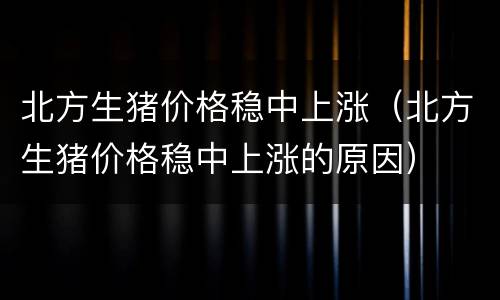 北方生猪价格稳中上涨（北方生猪价格稳中上涨的原因）