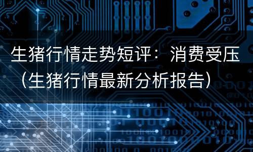 生猪行情走势短评：消费受压（生猪行情最新分析报告）