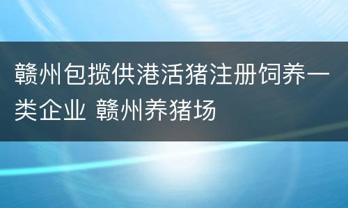 赣州包揽供港活猪注册饲养一类企业 赣州养猪场