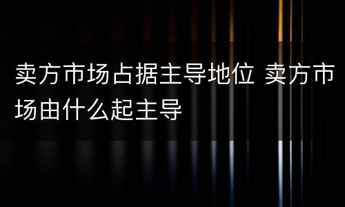 卖方市场占据主导地位 卖方市场由什么起主导