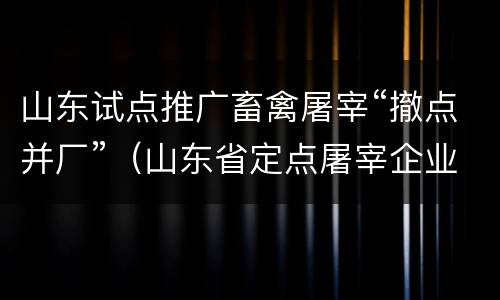 山东试点推广畜禽屠宰“撤点并厂”（山东省定点屠宰企业名单）