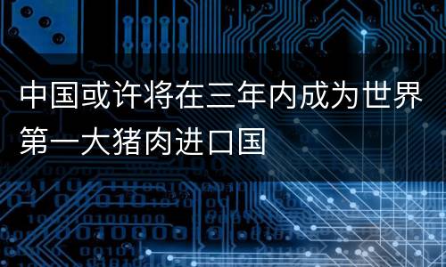 中国或许将在三年内成为世界第一大猪肉进口国