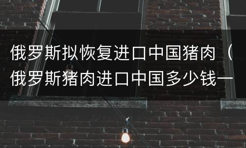 俄罗斯拟恢复进口中国猪肉（俄罗斯猪肉进口中国多少钱一斤）
