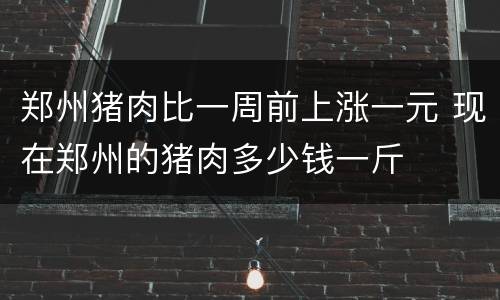 郑州猪肉比一周前上涨一元 现在郑州的猪肉多少钱一斤
