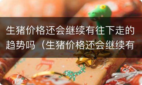 生猪价格还会继续有往下走的趋势吗（生猪价格还会继续有往下走的趋势吗）