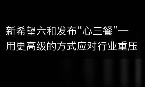 新希望六和发布“心三餐”—用更高级的方式应对行业重压